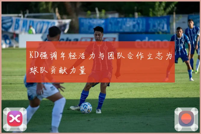 KD强调年轻活力与团队合作立志为球队贡献力量