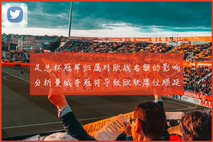 足总杯冠军归属对欧战名额的影响分析曼城夺冠将导致欧联席位顺延