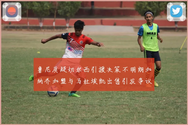 鲁尼质疑切尔西引援决策不明朗加纳乔加盟与马杜埃凯出售引发争议